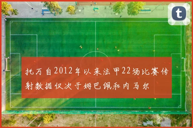 托万自2012年以来法甲22场比赛传射数据仅次于姆巴佩和内马尔