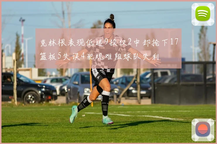 克林根表现低迷9投仅2中却抢下17篮板5失误4犯规难阻球队失利