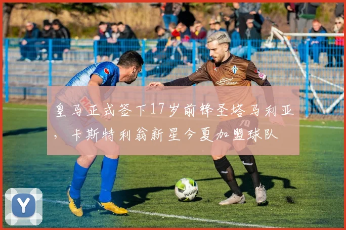皇马正式签下17岁前锋圣塔马利亚，卡斯特利翁新星今夏加盟球队