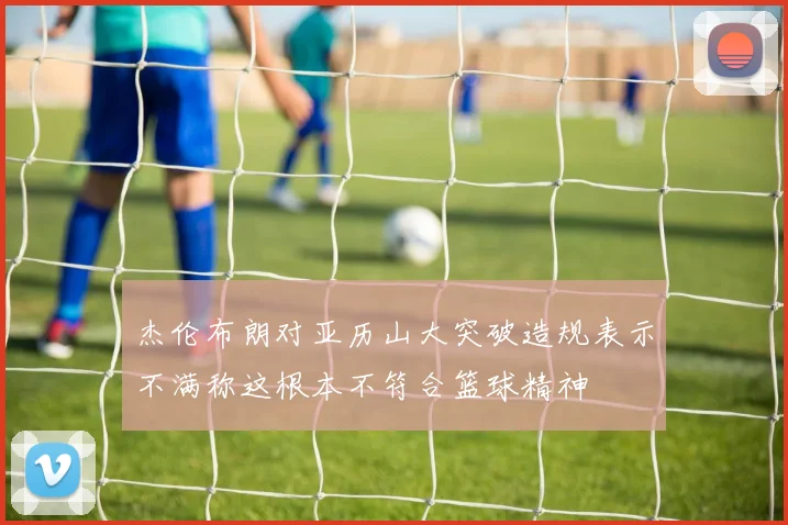杰伦布朗对亚历山大突破造规表示不满称这根本不符合篮球精神