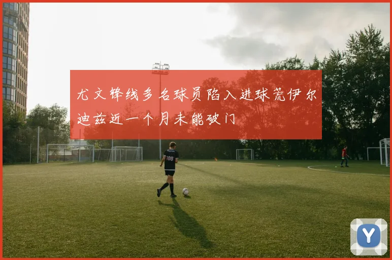 尤文锋线多名球员陷入进球荒伊尔迪兹近一个月未能破门