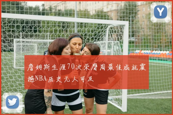 詹姆斯生涯70次荣膺周最佳成就震撼NBA历史无人可及