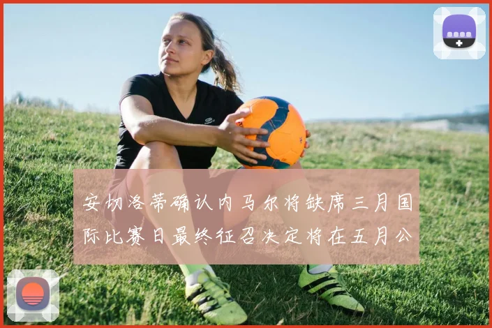 安切洛蒂确认内马尔将缺席三月国际比赛日最终征召决定将在五月公布
