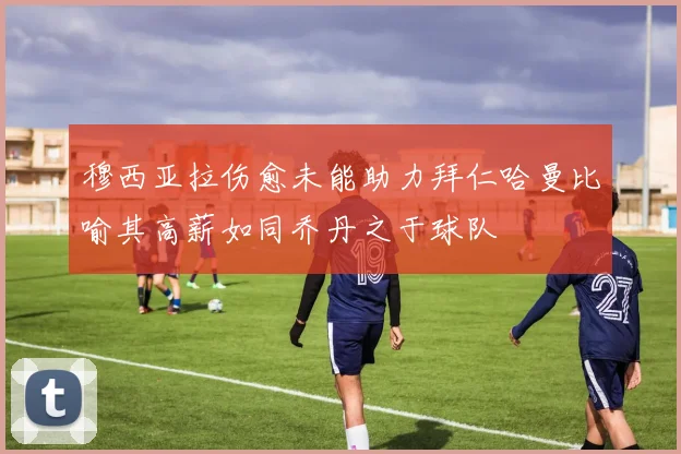 穆西亚拉伤愈未能助力拜仁哈曼比喻其高薪如同乔丹之于球队