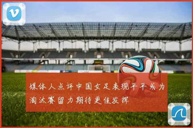 媒体人点评中国女足表现平平或为淘汰赛留力期待更佳发挥