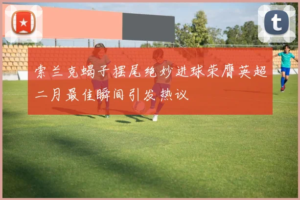 索兰克蝎子摆尾绝妙进球荣膺英超二月最佳瞬间引发热议