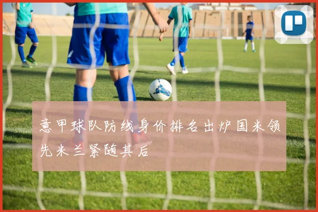 意甲球队防线身价排名出炉国米领先米兰紧随其后