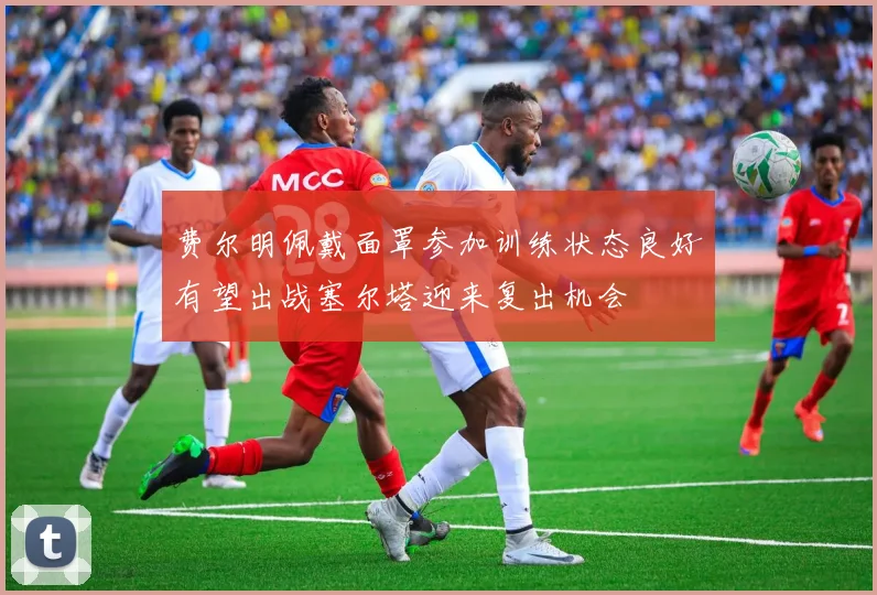 费尔明佩戴面罩参加训练状态良好有望出战塞尔塔迎来复出机会