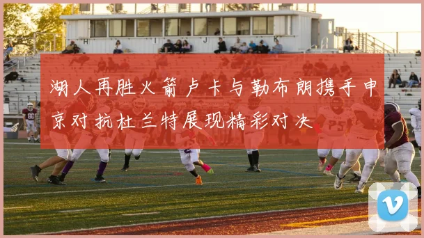 湖人再胜火箭卢卡与勒布朗携手申京对抗杜兰特展现精彩对决