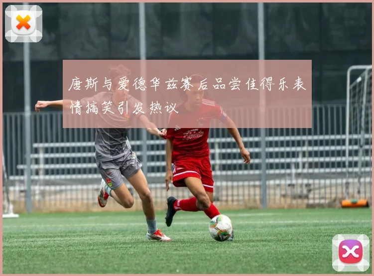 唐斯与爱德华兹赛后品尝佳得乐表情搞笑引发热议