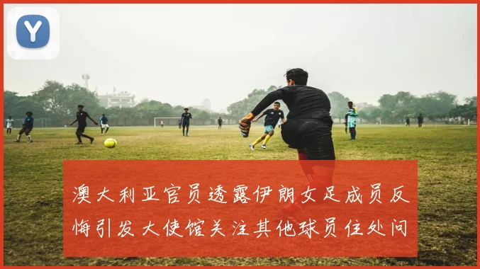 澳大利亚官员透露伊朗女足成员反悔引发大使馆关注其他球员住处问题