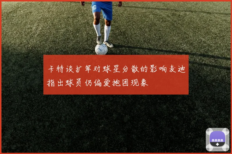 卡特谈扩军对球星分散的影响麦迪指出球员仍偏爱抱团现象