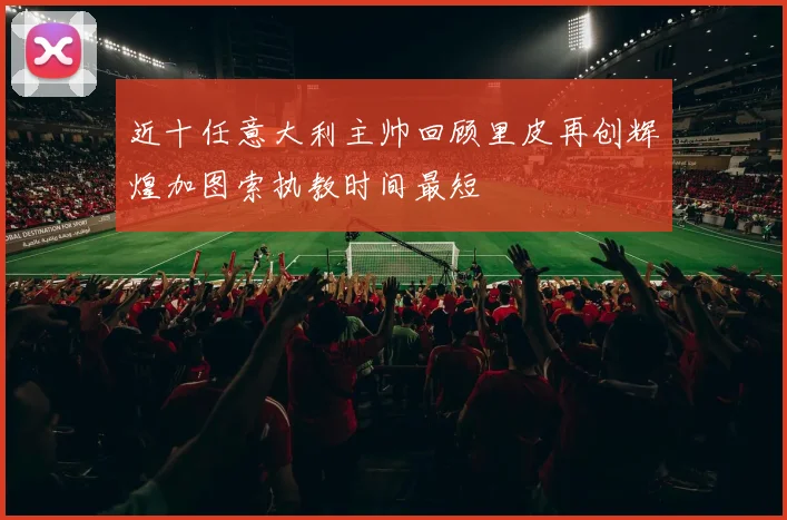 近十任意大利主帅回顾里皮再创辉煌加图索执教时间最短