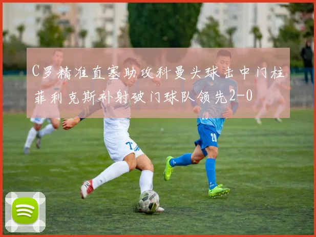 C罗精准直塞助攻科曼头球击中门柱菲利克斯补射破门球队领先2-0