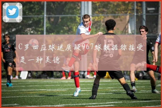 C罗回应球迷质疑967球数据称接受是一种美德