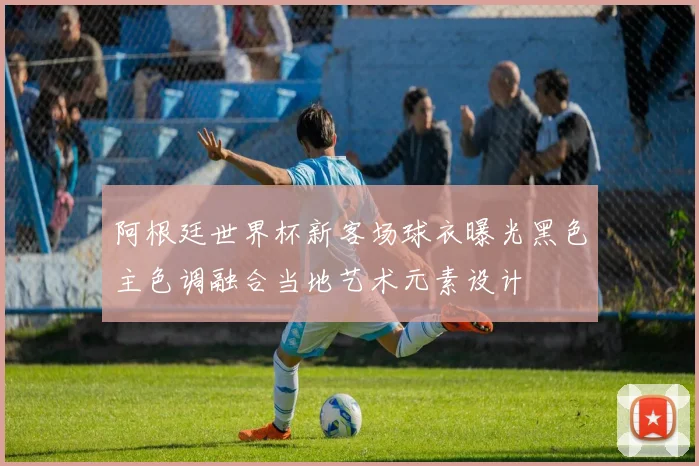 阿根廷世界杯新客场球衣曝光黑色主色调融合当地艺术元素设计