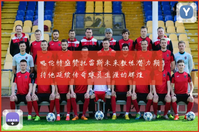 略伦特盛赞托雷斯未来教练潜力期待他延续传奇球员生涯的辉煌