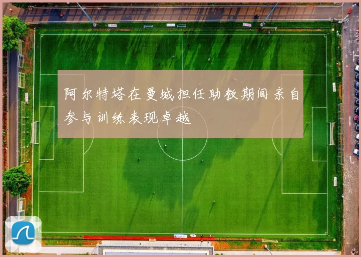 阿尔特塔在曼城担任助教期间亲自参与训练表现卓越
