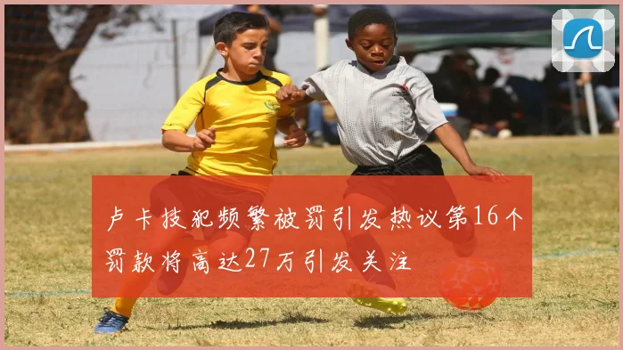 卢卡技犯频繁被罚引发热议第16个罚款将高达27万引发关注