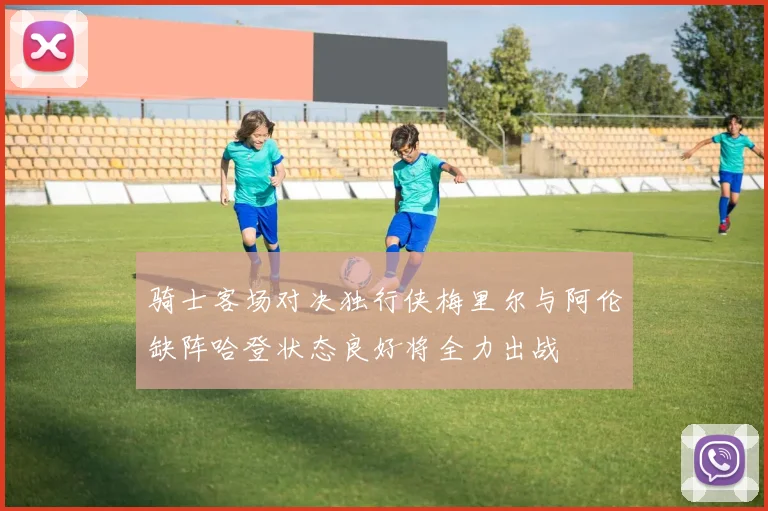 骑士客场对决独行侠梅里尔与阿伦缺阵哈登状态良好将全力出战