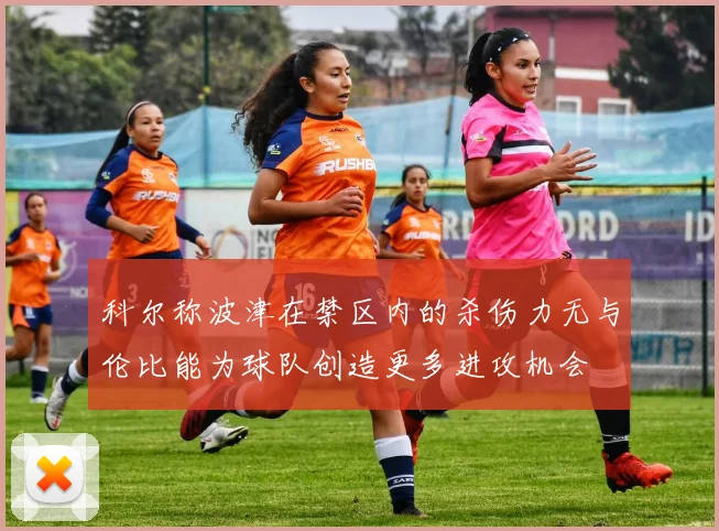 科尔称波津在禁区内的杀伤力无与伦比能为球队创造更多进攻机会