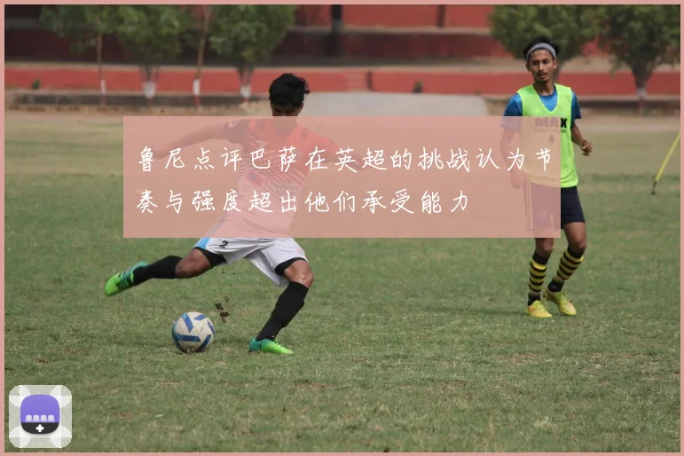 鲁尼点评巴萨在英超的挑战认为节奏与强度超出他们承受能力