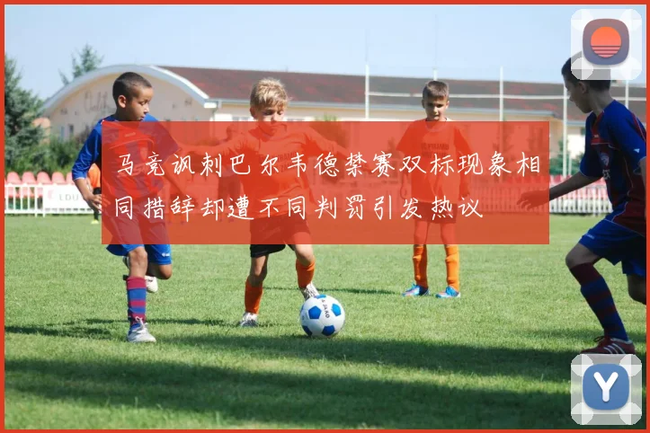 马竞讽刺巴尔韦德禁赛双标现象相同措辞却遭不同判罚引发热议