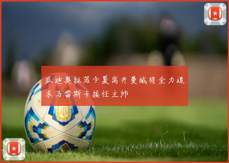 瓜迪奥拉若今夏离开曼城将全力追求马雷斯卡接任主帅