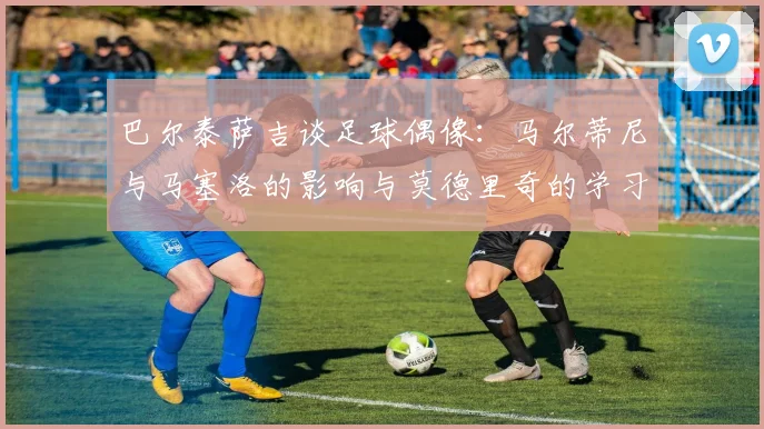 巴尔泰萨吉谈足球偶像：马尔蒂尼与马塞洛的影响与莫德里奇的学习价值