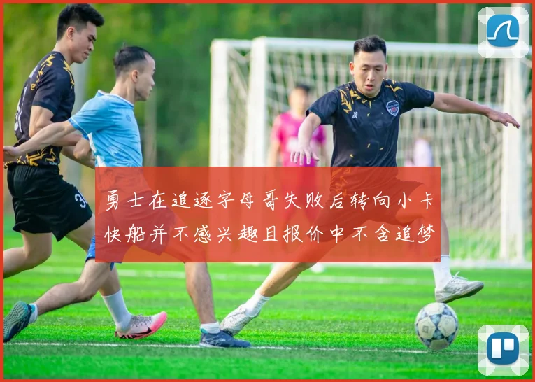 勇士在追逐字母哥失败后转向小卡快船并不感兴趣且报价中不含追梦