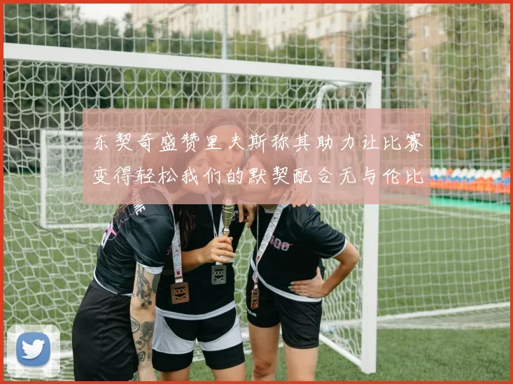 东契奇盛赞里夫斯称其助力让比赛变得轻松我们的默契配合无与伦比