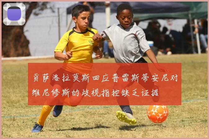 贡萨洛拉莫斯回应普雷斯蒂安尼对维尼修斯的歧视指控缺乏证据