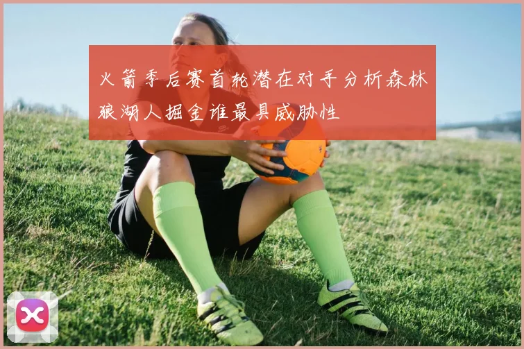 火箭季后赛首轮潜在对手分析森林狼湖人掘金谁最具威胁性
