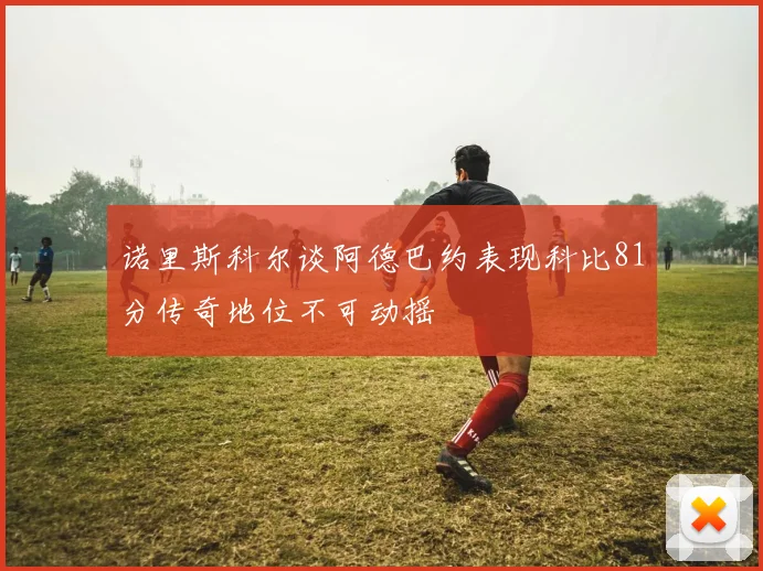 诺里斯科尔谈阿德巴约表现科比81分传奇地位不可动摇