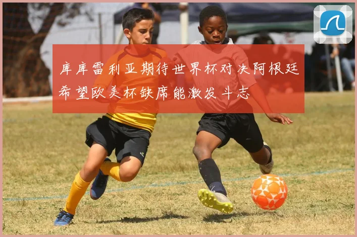 库库雷利亚期待世界杯对决阿根廷希望欧美杯缺席能激发斗志
