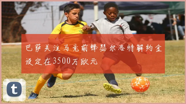 巴萨关注马竞前锋瑟尔洛特解约金设定在3500万欧元